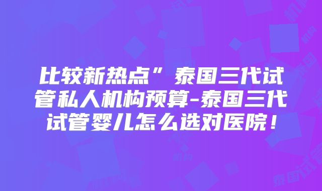 比较新热点”泰国三代试管私人机构预算-泰国三代试管婴儿怎么选对医院！