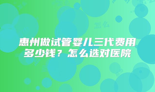 惠州做试管婴儿三代费用多少钱?怎么选对医院