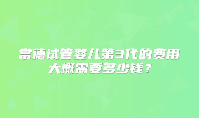 常德试管婴儿第3代的费用大概需要多少钱?