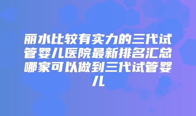 丽水比较有实力的三代试管婴儿医院最新排名汇总哪家可以做到三代试管婴儿
