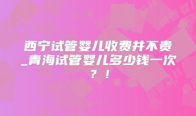 西宁试管婴儿收费并不贵_青海试管婴儿多少钱一次？！