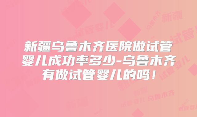 新疆乌鲁木齐医院做试管婴儿成功率多少-乌鲁木齐有做试管婴儿的吗！