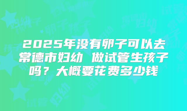 2025年没有卵子可以去常德市妇幼 做试管生孩子吗？大概要花费多少钱