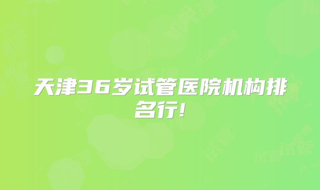 天津36岁试管医院机构排名行!
