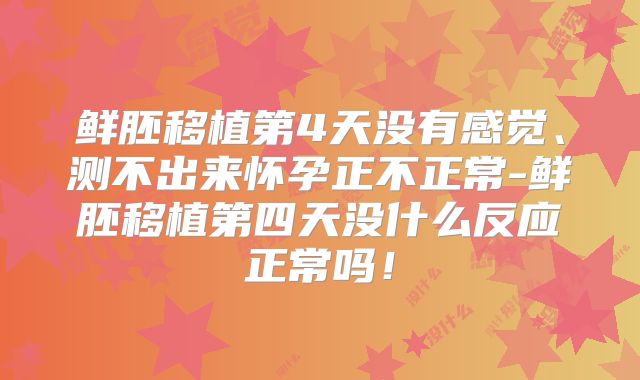 鲜胚移植第4天没有感觉、测不出来怀孕正不正常-鲜胚移植第四天没什么反应正常吗!