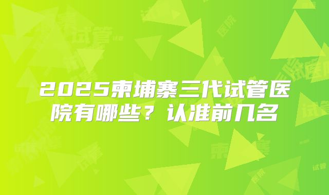 2025柬埔寨三代试管医院有哪些？认准前几名