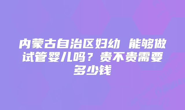 内蒙古自治区妇幼 能够做试管婴儿吗？贵不贵需要多少钱