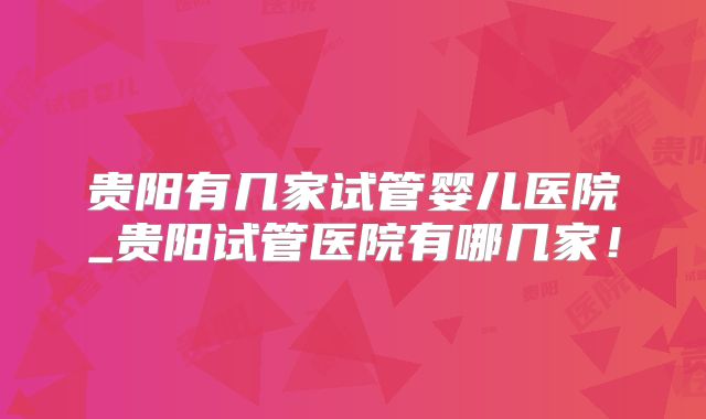 贵阳有几家试管婴儿医院_贵阳试管医院有哪几家!