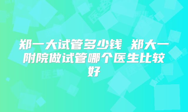 郑一大试管多少钱 郑大一附院做试管哪个医生比较好