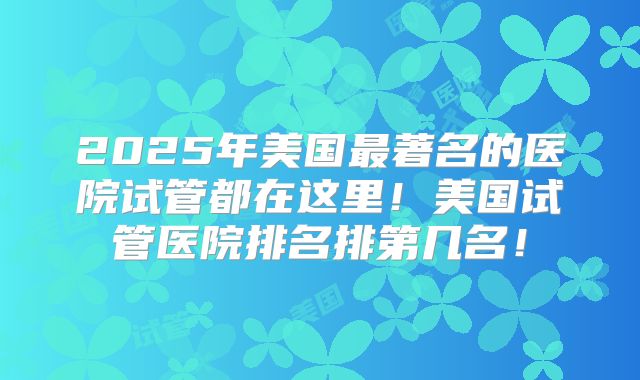 2025年美国最著名的医院试管都在这里！美国试管医院排名排第几名！