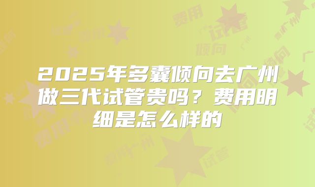 2025年多囊倾向去广州做三代试管贵吗?费用明细是怎么样的