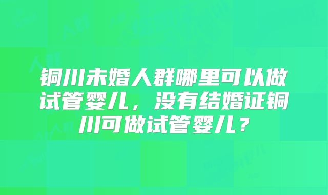 铜川未婚人群哪里可以做试管婴儿，没有结婚证铜川可做试管婴儿？