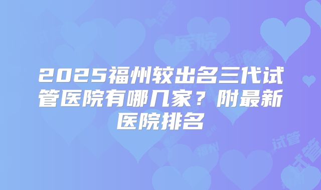 2025福州较出名三代试管医院有哪几家？附最新医院排名
