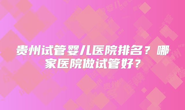 贵州试管婴儿医院排名？哪家医院做试管好？