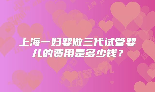 上海一妇婴做三代试管婴儿的费用是多少钱?