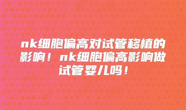 nk细胞偏高对试管移植的影响!nk细胞偏高影响做试管婴儿吗!