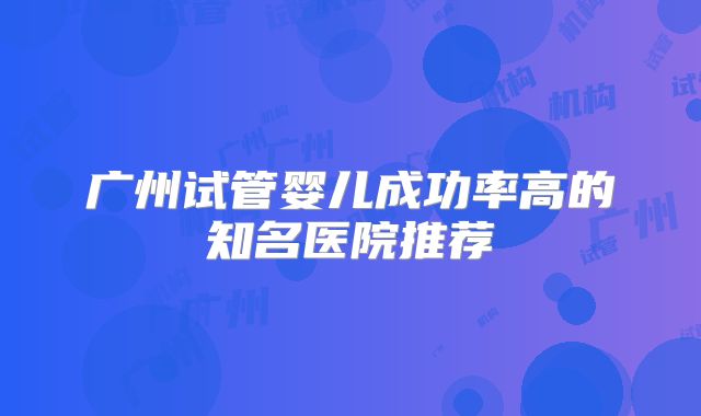 广州试管婴儿成功率高的知名医院推荐