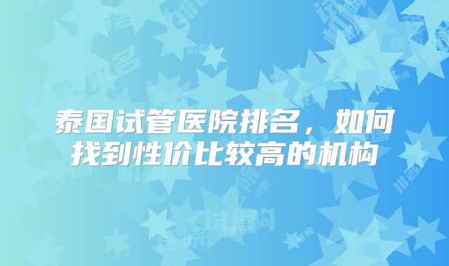 泰国试管医院排名，如何找到性价比较高的机构