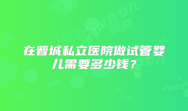 在晋城私立医院做试管婴儿需要多少钱？