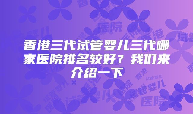 香港三代试管婴儿三代哪家医院排名较好？我们来介绍一下