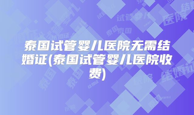 泰国试管婴儿医院无需结婚证(泰国试管婴儿医院收费)