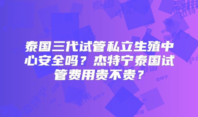 泰国三代试管私立生殖中心安全吗？杰特宁泰国试管费用贵不贵？