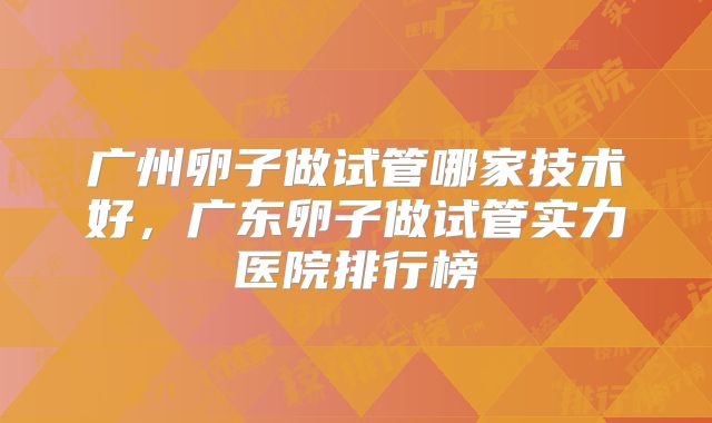 广州卵子做试管哪家技术好，广东卵子做试管实力医院排行榜