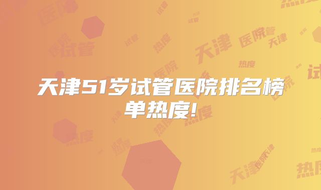 天津51岁试管医院排名榜单热度!
