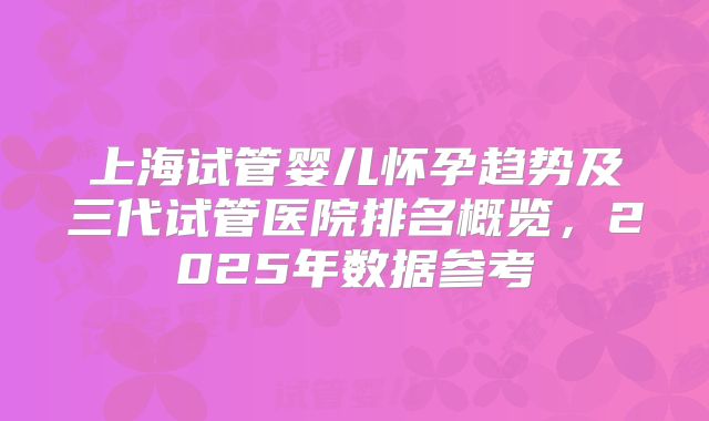 上海试管婴儿怀孕趋势及三代试管医院排名概览，2025年数据参考