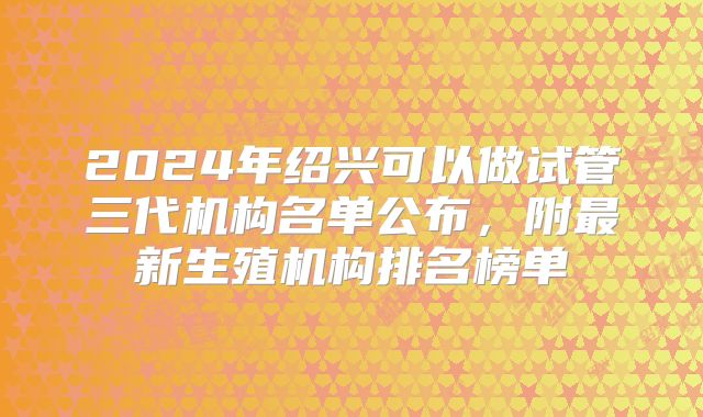 2024年绍兴可以做试管三代机构名单公布，附最新生殖机构排名榜单