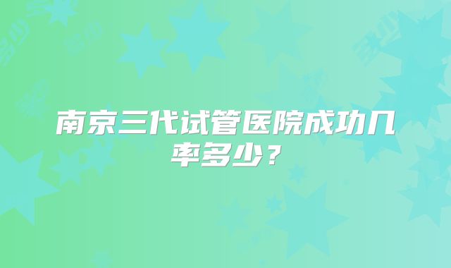 南京三代试管医院成功几率多少？