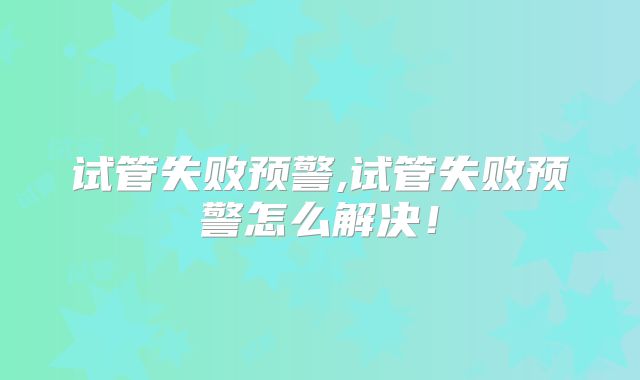试管失败预警,试管失败预警怎么解决！