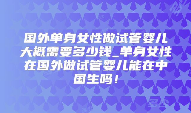 国外单身女性做试管婴儿大概需要多少钱_单身女性在国外做试管婴儿能在中国生吗！