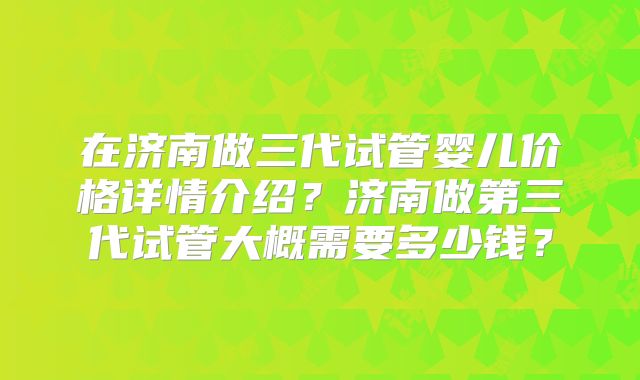 在济南做三代试管婴儿价格详情介绍？济南做第三代试管大概需要多少钱？