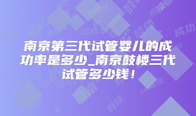 南京第三代试管婴儿的成功率是多少_南京鼓楼三代试管多少钱!