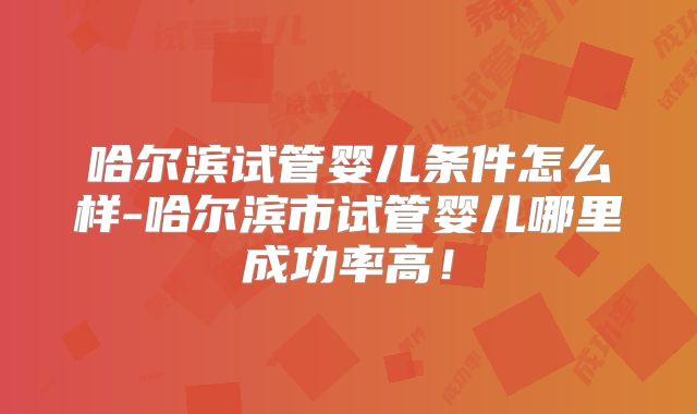 哈尔滨试管婴儿条件怎么样-哈尔滨市试管婴儿哪里成功率高!