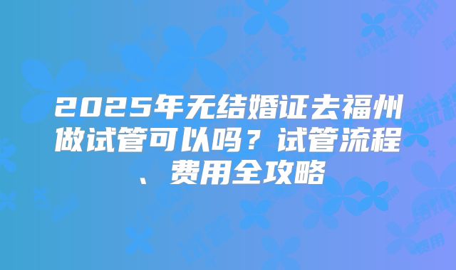 2025年无结婚证去福州做试管可以吗?试管流程、费用全攻略