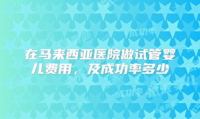 在马来西亚医院做试管婴儿费用,及成功率多少