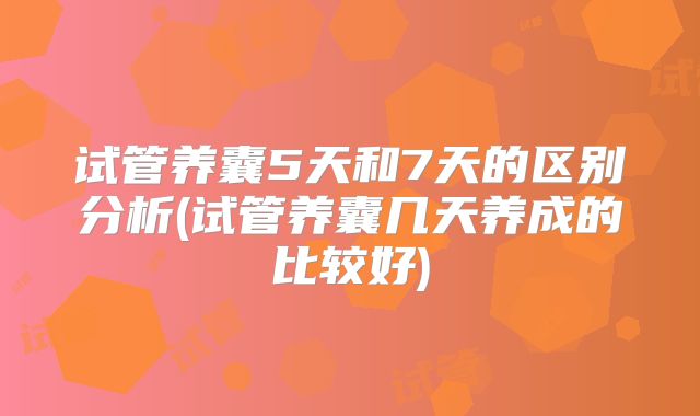 试管养囊5天和7天的区别分析(试管养囊几天养成的比较好)