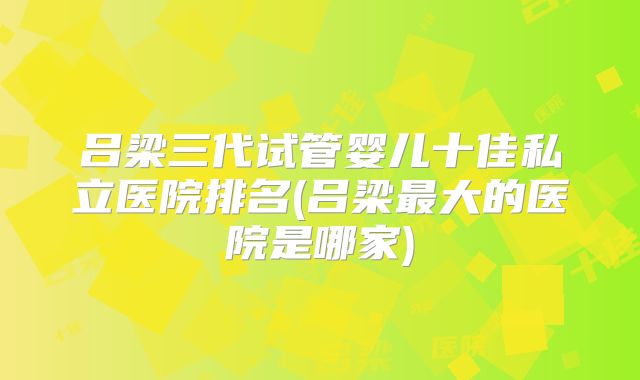 吕梁三代试管婴儿十佳私立医院排名(吕梁最大的医院是哪家)
