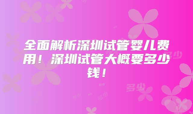 全面解析深圳试管婴儿费用！深圳试管大概要多少钱！