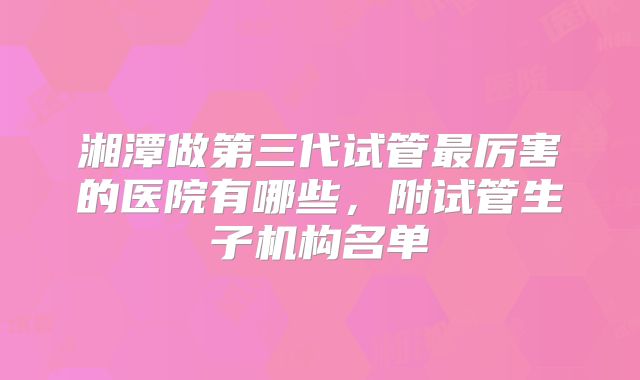 湘潭做第三代试管最厉害的医院有哪些,附试管生子机构名单