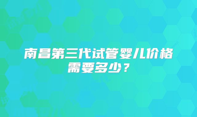 南昌第三代试管婴儿价格需要多少？