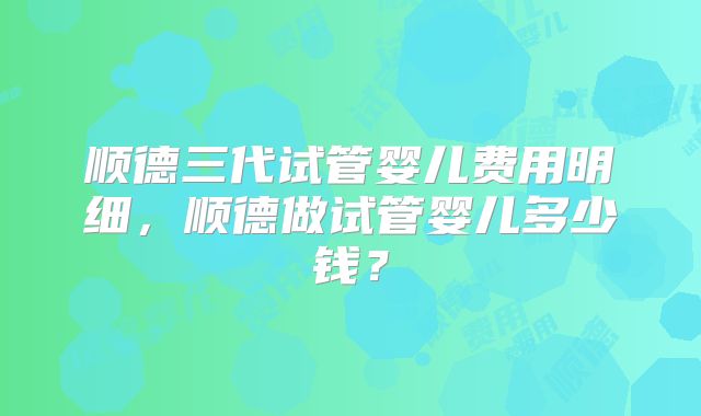 顺德三代试管婴儿费用明细,顺德做试管婴儿多少钱?