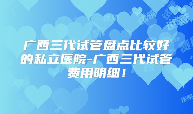 广西三代试管盘点比较好的私立医院-广西三代试管费用明细!