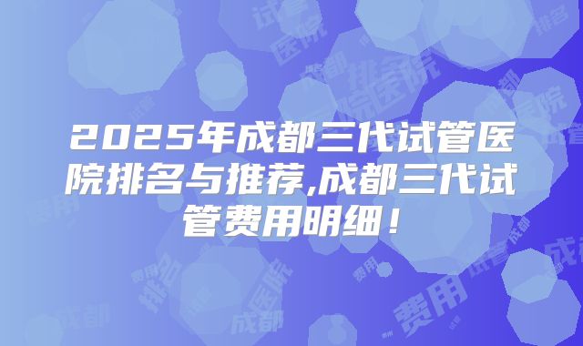 2025年成都三代试管医院排名与推荐,成都三代试管费用明细！