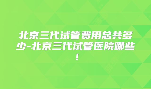 北京三代试管费用总共多少-北京三代试管医院哪些！