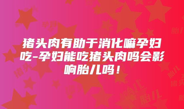 猪头肉有助于消化嘛孕妇吃-孕妇能吃猪头肉吗会影响胎儿吗!