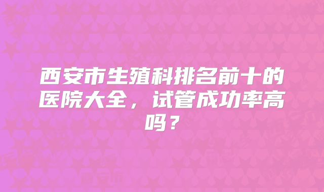 西安市生殖科排名前十的医院大全，试管成功率高吗？