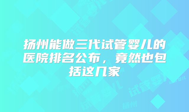 扬州能做三代试管婴儿的医院排名公布，竟然也包括这几家